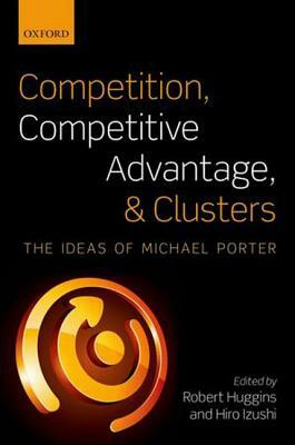 Competition, Competitive Advantage, and Clusters: The Ideas of Michael Porter by Hiro Izushi, Robert Huggins