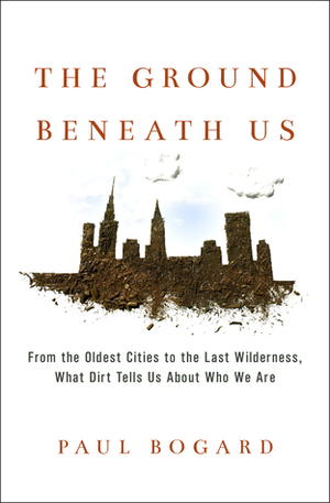 The Ground Beneath Us: From the Oldest Cities to the Last Wilderness, What Dirt Tells Us About Who We Are by Paul Bogard