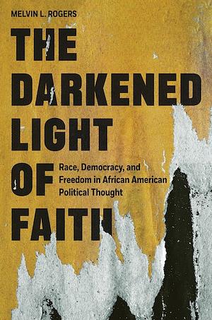 The Darkened Light of Faith: Race, Democracy, and Freedom in African American Political Thought by Melvin L. Rogers