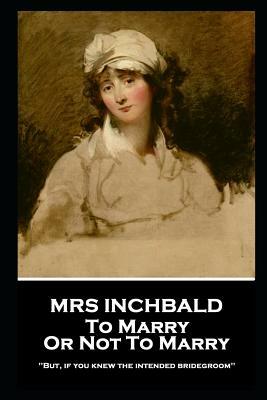 Mrs Inchbald - To Marry Or Not To Marry: 'But if you knew the intended bridgegroom'' by Mrs Inchbald