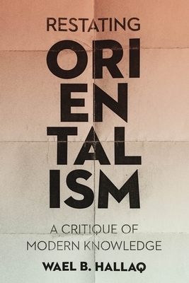 Restating Orientalism: A Critique of Modern Knowledge by Wael Hallaq