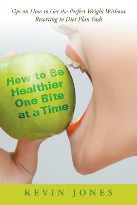 How to Be Healthier One Bite at a Time: Tips on How to Get the Perfect Weight without Resorting to Diet Plan Fads by Kevin Jones