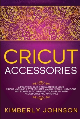 Cricut Accessories: A Practical Guide to Mastering Your Cricut Machine. A step-by-Step Manual with Illustations and Examples to Improve yo by Kimberly Johnson