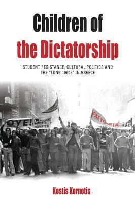 Children of the Dictatorship: Student Resistance, Cultural Politics and the 'long 1960s' in Greece by Kostis Kornetis