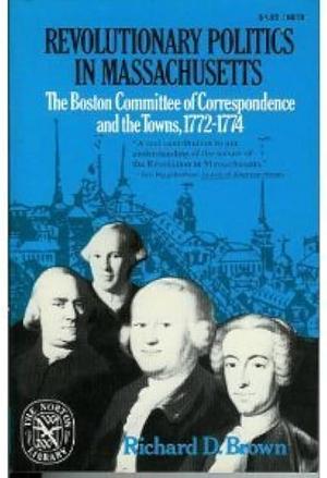 Revolutionary Politics in Massachusetts: The Boston Committee of Correspondence and the Towns, 1772-1774 by Richard D. Brown