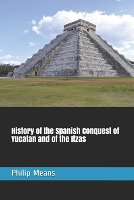 History of the Spanish Conquest of Yucatan and of the Itzas by Philip Ainsworth Means