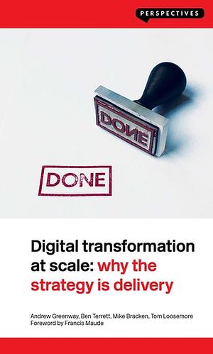 Digital Transformation at Scale: Why the Strategy Is Delivery by Andrew Greenway, Ben Terrett, Tom Loosemore, Mike Bracken