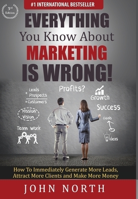 Everything You Know About Marketing Is Wrong!: How to Immediately Generate More Leads, Attract More Clients and Make More Money by John North