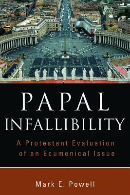 Papal Infallibility: A Protestant Evaluation of an Ecumenical Issue by Mark E. Powell