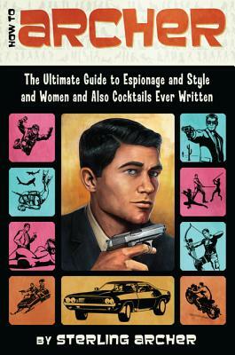 How to Archer: The Ultimate Guide to Espionage and Style and Women and Also Cocktails Ever Written by Sterling Archer