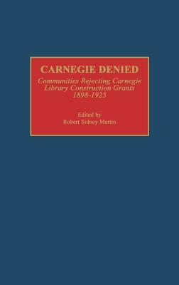 Carnegie Denied: Communities Rejecting Carnegie Library Construction Grants, 1898-1925 by Robert Martin