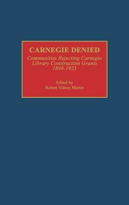 Carnegie Denied: Communities Rejecting Carnegie Library Construction Grants, 1898-1925 by Robert Martin