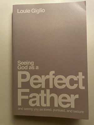 Seeing God As a Perfect Father: He Loves You. He Is for You. He Will Never Forsake You by Louie Giglio