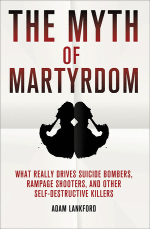 The Myth of Martyrdom: What Really Drives Suicide Bombers, Rampage Shooters, and Other Self-Destructive Killers by Adam Lankford