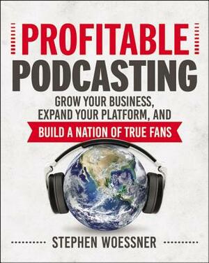 Profitable Podcasting: Grow Your Business, Expand Your Platform, and Build a Nation of True Fans by Stephen Woessner