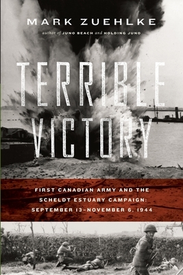 Terrible Victory: First Canadian Army and the Scheldt Estuary Campaign: September 13 - November 6, 1944 by Mark Zuehlke