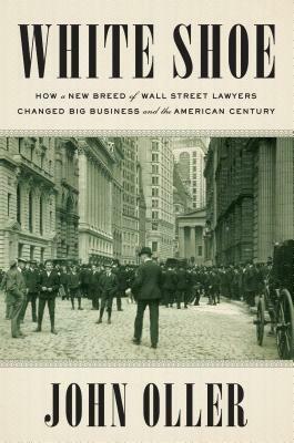 White Shoe: How a New Breed of Wall Street Lawyers Changed Big Business and the American Century by John Oller