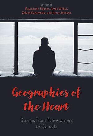 Geographies of the Heart: Stories from Newcomers to Canada by Zahida Rahemtulla, Amea Wilbur, Kerry Johnson, Raymonde Tickner