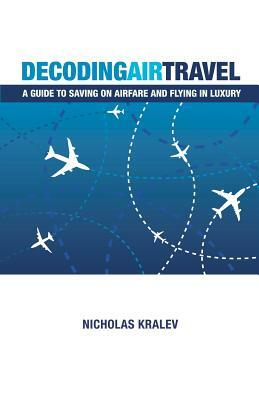 Decoding Air Travel: A Guide to Saving on Airfare and Flying in Luxury by Nicholas Kralev