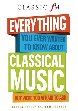 Everything You Ever Wanted to Know About Classical Music: But Were Too Afraid to Ask (Classic FM) by Darren Henley, Sam Jackson