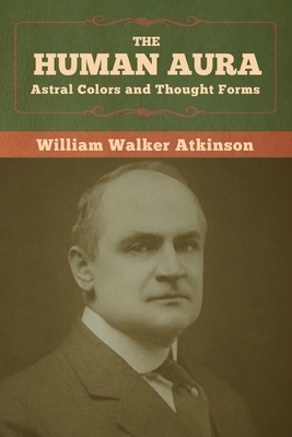 The Human Aura: Astral Colors and Thought Forms by William Walker Atkinson