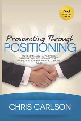 Prospecting Through Positioning: How To Continually Fill Your Pipeline With Highly-Qualified, Highly-Motivated Prospects Without Ever Having To Cold C by Chris Carlson