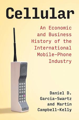 Cellular: An Economic and Business History of the International Mobile-Phone Industry by Martin Campbell-Kelly, Daniel D. Garcia-Swartz