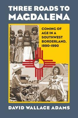 Three Roads to Magdalena: Coming of Age in a Southwest Borderland, 1890-1990 by David Wallace Adams