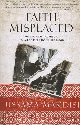 Faith Misplaced: The Broken Promise of U.S.-Arab Relations: 1820-2001 by Ussama Makdisi