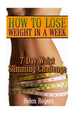 How To Lose Weight In A Week: 7 Day Waist Slimming Challenge: (Weight Loss Programs, Weight Loss Books, Weight Loss Plan, Easy Weight Loss, Fast Wei by Helen Rogers