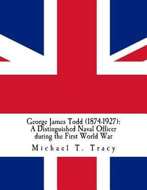 George James Todd (1874-1927): A Distinguished Naval Officer during the First World War: By His Distant Third Cousin by Michael T. Tracy