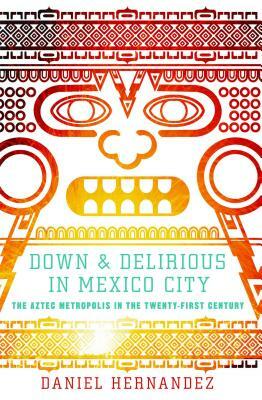 Down & Delirious in Mexico City: The Aztec Metropolis in the Twenty-First Century by Daniel Hernandez