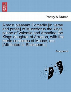 A Most Pleasant Comedie In Verse and Prose of Mucedorus the Kings Sonne of Valentia and Amadine the Kings Daughter of Arragon, with the Merie Conceites of Mouse, Etc. Attributed to Shakspere. by Robert Greene