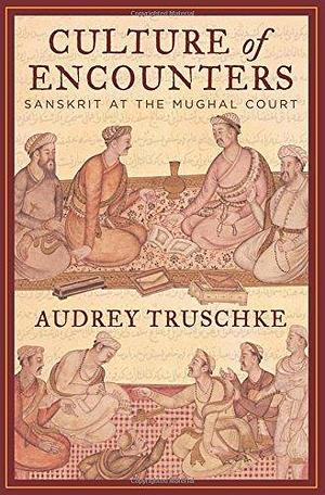 Culture Of Encounters: Sanskrit At The Mughal Court by Audrey Truschke, Audrey Truschke