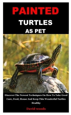 Painted Turtles as Pet: Discover The Newest Techniques On How To Take Good Care, Feed, House And Keep This Wonderful Turtles Healthy by David Woods