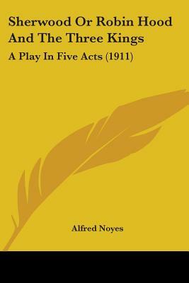 Sherwood Or Robin Hood And The Three Kings: A Play In Five Acts (1911) by Alfred Noyes