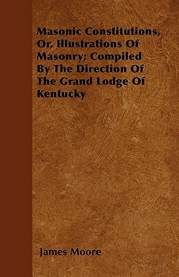 Masonic Constitutions, Or, Illustrations Of Masonry; Compiled By The Direction Of The Grand Lodge Of Kentucky by James Moore