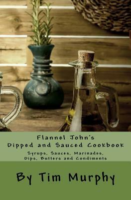 Flannel John's Dipped and Sauced Cookbook: Syrups, Sauces, Marinades, Butters and Condiments by Tim Murphy