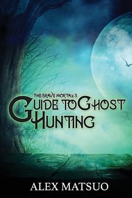 The Brave Mortal's Guide to Ghost Hunting by Alex Matsuo