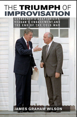 The Triumph of Improvisation: Gorbachev's Adaptability, Reagan's Engagement, and the End of the Cold War by James Wilson