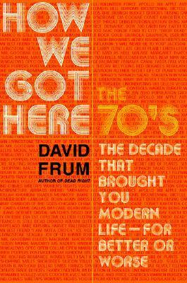 How We Got Here: The 70's: The Decade that Brought You Modern Life (For Better or Worse) by David Frum