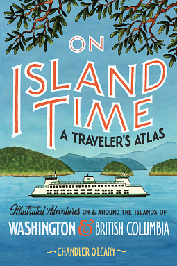 On Island Time: A Traveler's Atlas: Illustrated Adventures on and around the Islands of Washington and British Columbia by Chandler O'Leary