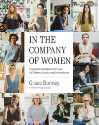 In the Company of Women: Inspiration and Advice from Over 100 Makers, Artists, and Entrepreneurs by Grace Bonney