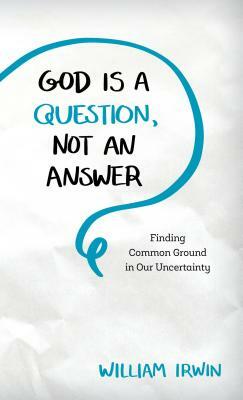 God Is a Question, Not an Answer: Finding Common Ground in Our Uncertainty by William Irwin