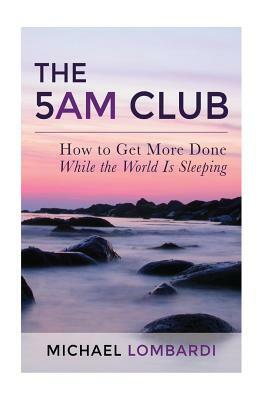 The 5 AM Club: How To Get More Done While The World Is Sleeping by Michael Lombardi
