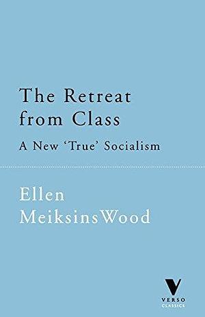The Retreat from Class: A New True Socialism by Ellen Meiksins Wood, Ellen Meiksins Wood