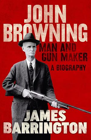 John Browning: Man and Gun Maker by James Barrington, James Barrington