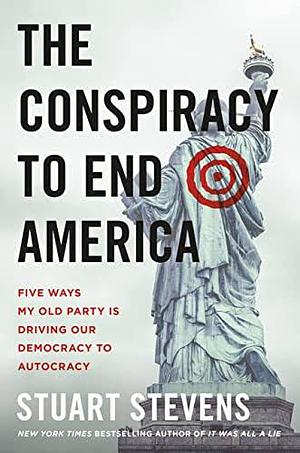 The Conspiracy to End America: Five Ways My Old Party Is Driving Our Democracy to Autocracy by Stuart Stevens