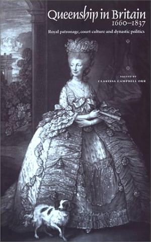 Queenship in Britain, 1660-1837: Royal Patronage, Court Culture, and Dynastic Politics by Clarissa Campbell Orr