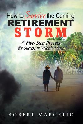 How to Survive the Coming Retirement Storm: A Five-Step Process for Success in Volatile Times by Robert Margetic